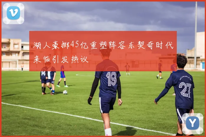 湖人豪掷45亿重塑阵容东契奇时代来临引发热议