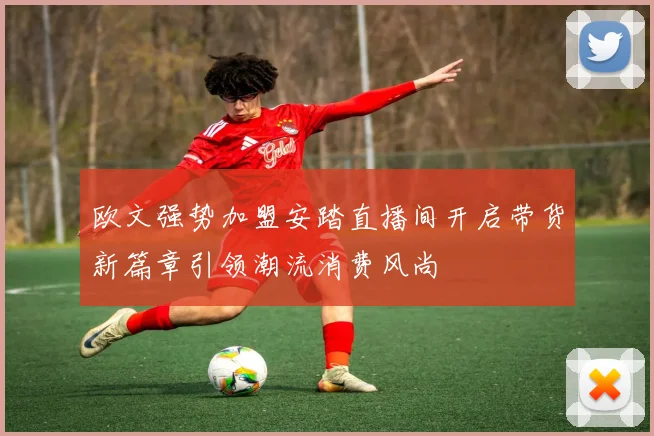 欧文强势加盟安踏直播间开启带货新篇章引领潮流消费风尚