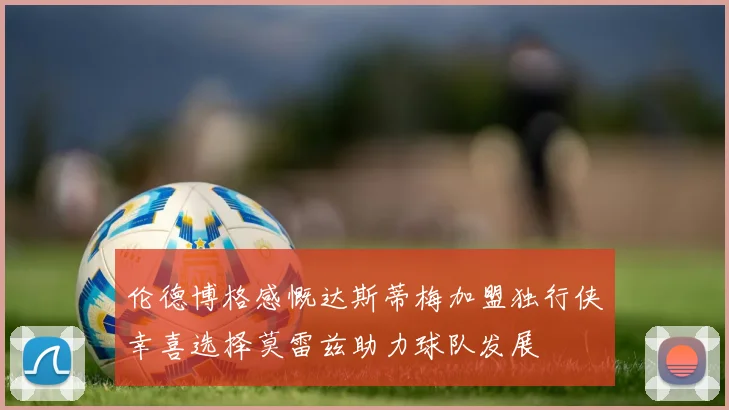 伦德博格感慨达斯蒂梅加盟独行侠幸喜选择莫雷兹助力球队发展