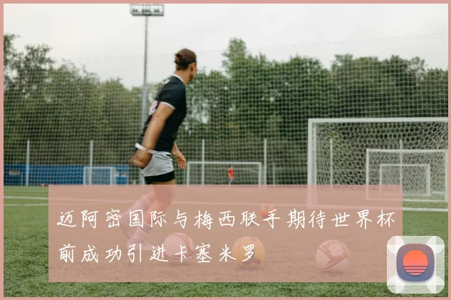 迈阿密国际与梅西联手期待世界杯前成功引进卡塞米罗