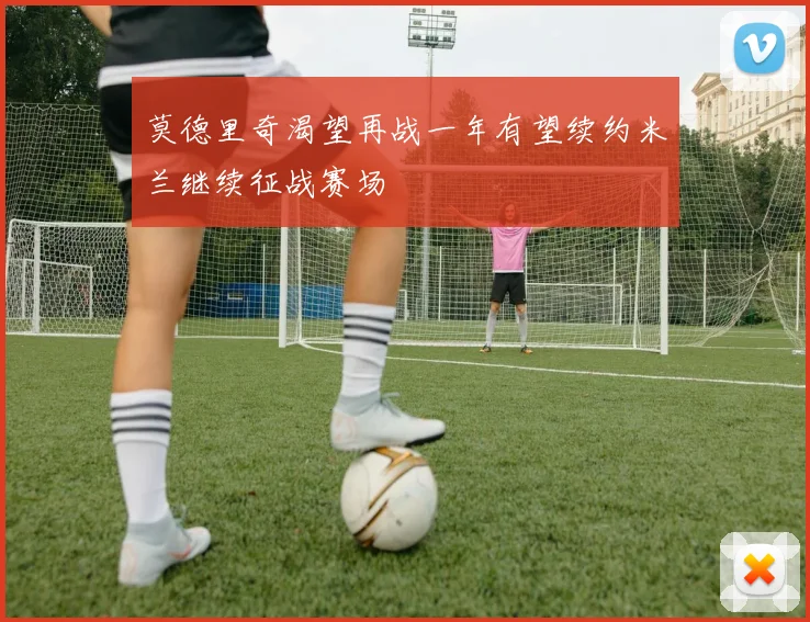 莫德里奇渴望再战一年有望续约米兰继续征战赛场