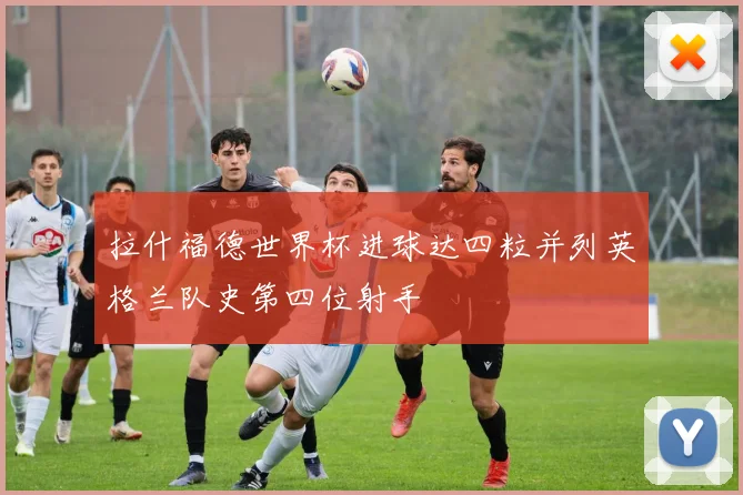 拉什福德世界杯进球达四粒并列英格兰队史第四位射手