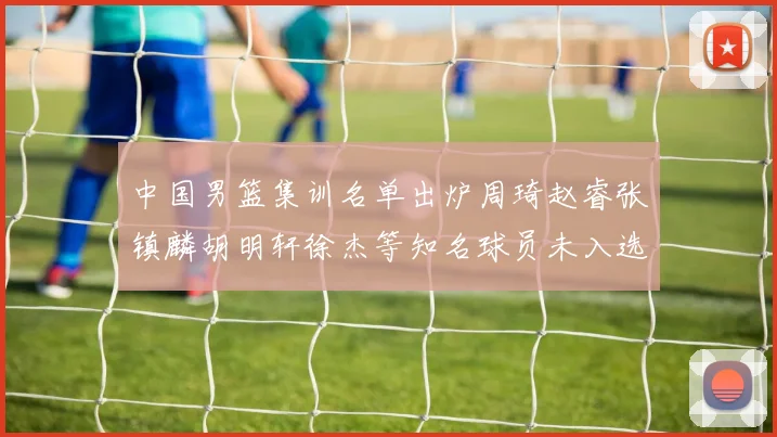 中国男篮集训名单出炉周琦赵睿张镇麟胡明轩徐杰等知名球员未入选
