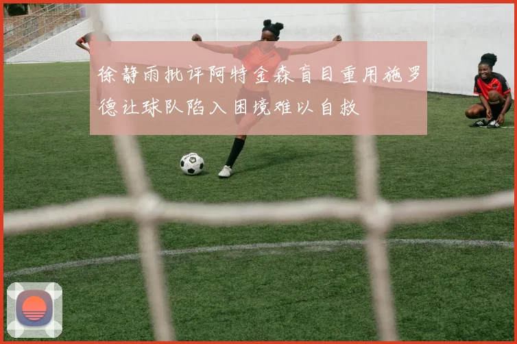 徐静雨批评阿特金森盲目重用施罗德让球队陷入困境难以自救