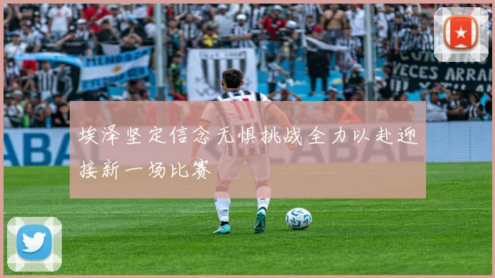 埃泽坚定信念无惧挑战全力以赴迎接新一场比赛
