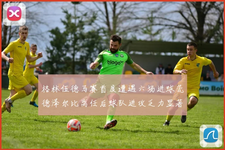 格林伍德马赛首度遭遇六场进球荒德泽尔比离任后球队进攻乏力显著