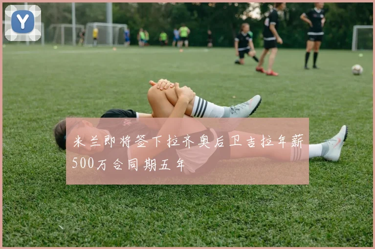 米兰即将签下拉齐奥后卫吉拉年薪500万合同期五年