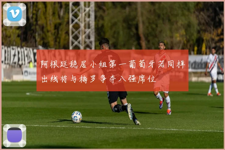 阿根廷稳居小组第一葡萄牙若同样出线将与梅罗争夺八强席位