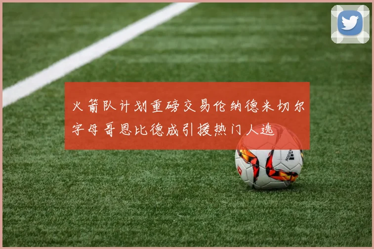 火箭队计划重磅交易伦纳德米切尔字母哥恩比德成引援热门人选