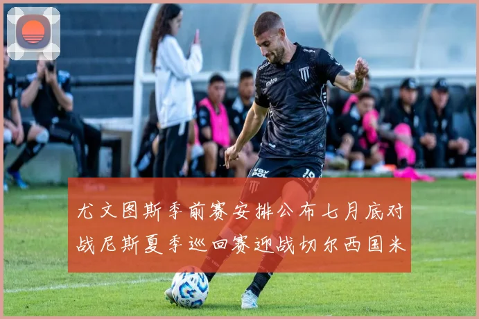 尤文图斯季前赛安排公布七月底对战尼斯夏季巡回赛迎战切尔西国米巴勒莫