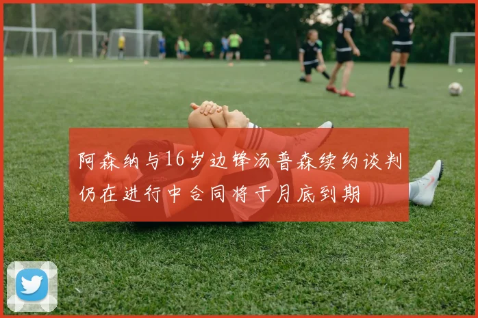阿森纳与16岁边锋汤普森续约谈判仍在进行中合同将于月底到期