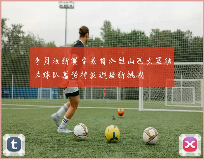 李月汝新赛季或将加盟山西女篮助力球队蓄势待发迎接新挑战