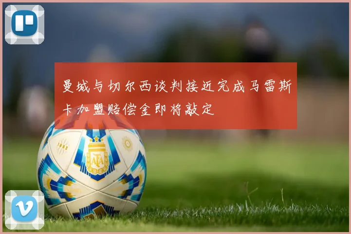 曼城与切尔西谈判接近完成马雷斯卡加盟赔偿金即将敲定