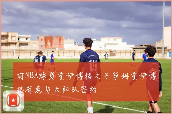前NBA球员霍伊博格之子萨姆霍伊博格有意与太阳队签约