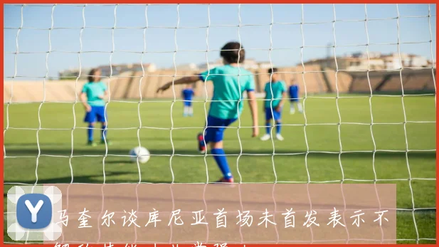 马奎尔谈库尼亚首场未首发表示不解称其能力非常强大