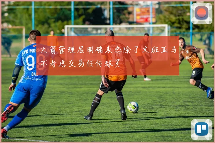 火箭管理层明确表态除了文班亚马不考虑交易任何球员