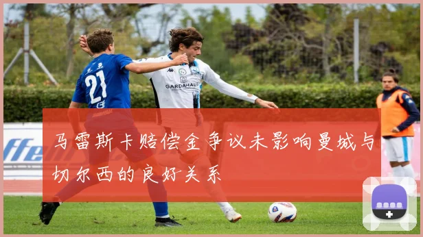 马雷斯卡赔偿金争议未影响曼城与切尔西的良好关系