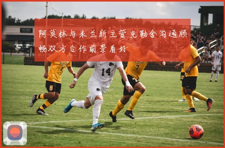 阿莫林与米兰新主管克勒舍沟通顺畅双方合作前景看好