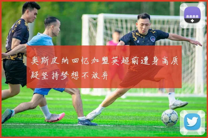 奥斯皮纳回忆加盟英超前遭身高质疑坚持梦想不放弃