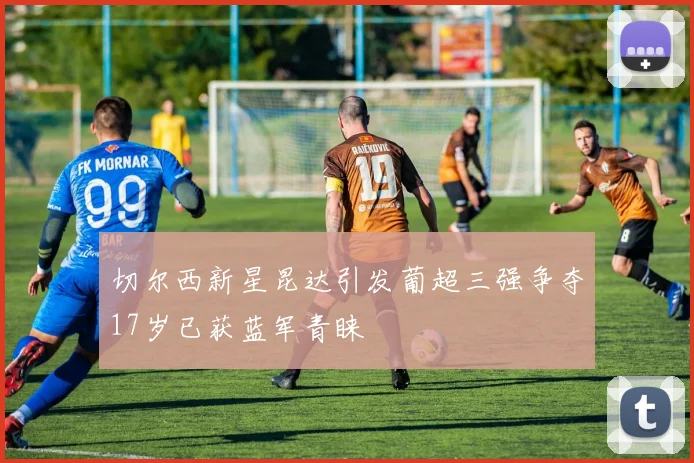 切尔西新星昆达引发葡超三强争夺17岁已获蓝军青睐